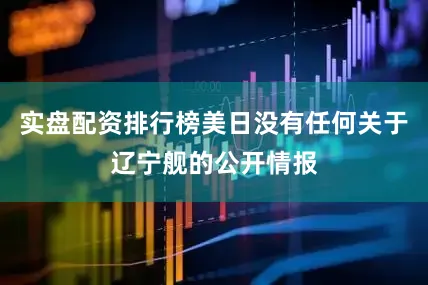 实盘配资排行榜美日没有任何关于辽宁舰的公开情报