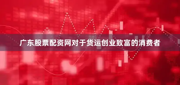 广东股票配资网对于货运创业致富的消费者
