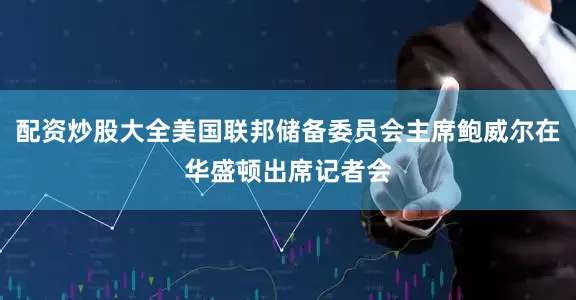 配资炒股大全美国联邦储备委员会主席鲍威尔在华盛顿出席记者会