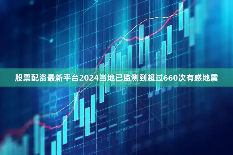 股票配资最新平台2024当地已监测到超过660次有感地震