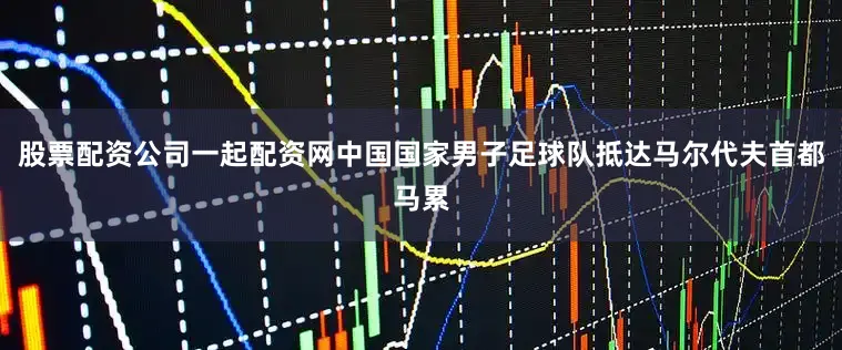 股票配资公司一起配资网中国国家男子足球队抵达马尔代夫首都马累