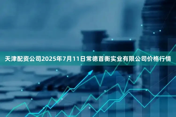 天津配资公司2025年7月11日常德首衡实业有限公司价格行情