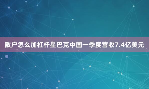 散户怎么加杠杆星巴克中国一季度营收7.4亿美元