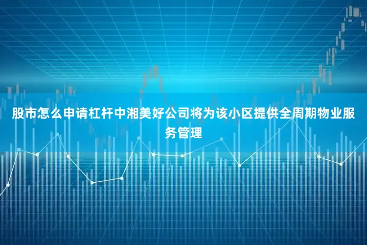 股市怎么申请杠杆中湘美好公司将为该小区提供全周期物业服务管理