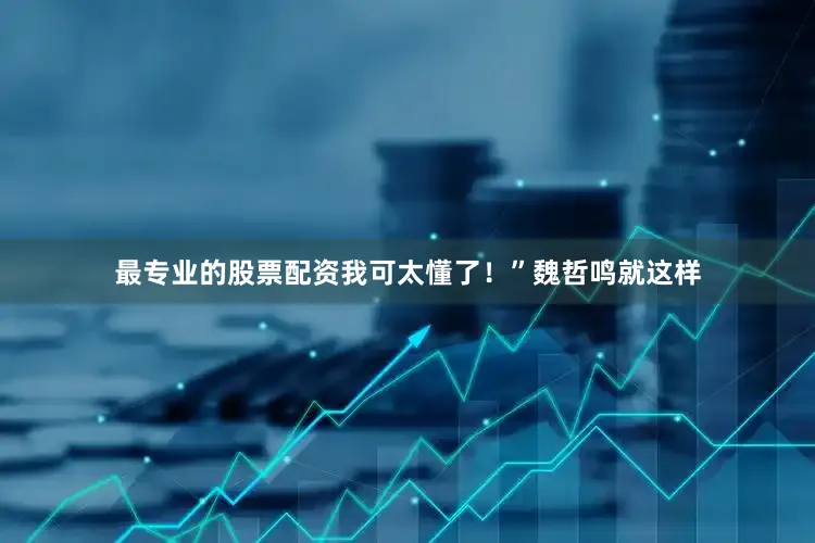 最专业的股票配资我可太懂了！”魏哲鸣就这样