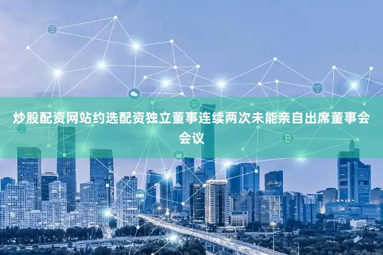炒股配资网站约选配资独立董事连续两次未能亲自出席董事会会议