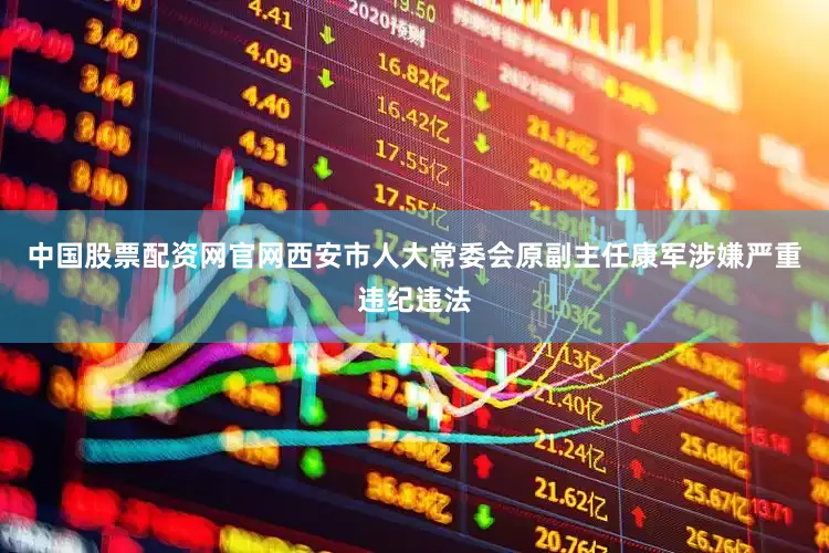 中国股票配资网官网西安市人大常委会原副主任康军涉嫌严重违纪违法