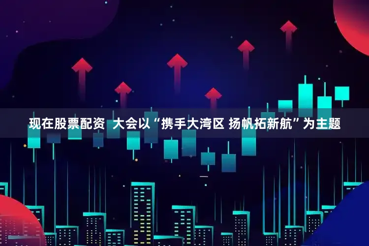 现在股票配资  大会以“携手大湾区 扬帆拓新航”为主题