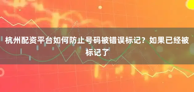 杭州配资平台如何防止号码被错误标记？如果已经被标记了