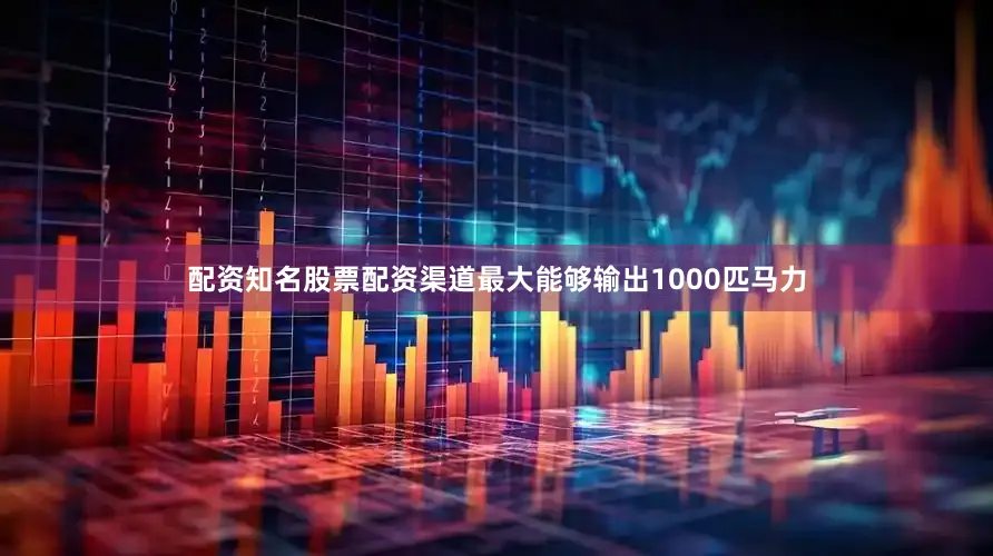 配资知名股票配资渠道最大能够输出1000匹马力