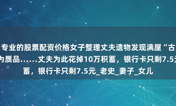 专业的股票配资价格女子整理丈夫遗物发现满屋“古董”，经鉴定大多为赝品……丈夫为此花掉10万积蓄，银行卡只剩7.5元_老史_妻子_女儿