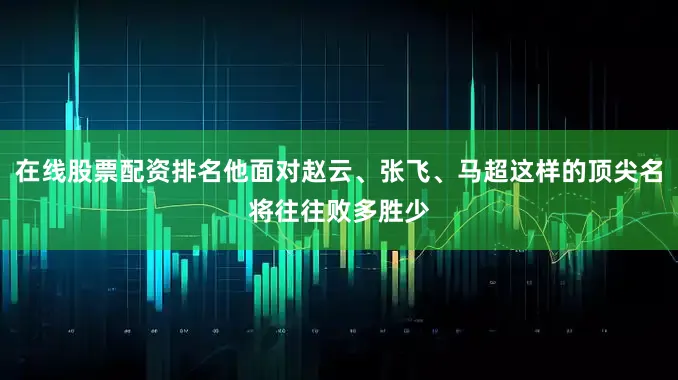 在线股票配资排名他面对赵云、张飞、马超这样的顶尖名将往往败多胜少