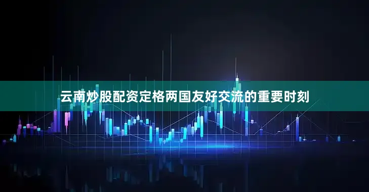 云南炒股配资定格两国友好交流的重要时刻
