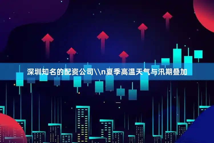深圳知名的配资公司\n夏季高温天气与汛期叠加