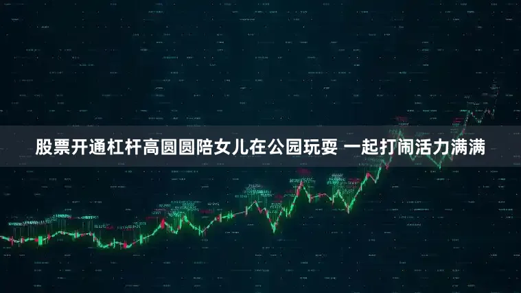 股票开通杠杆高圆圆陪女儿在公园玩耍 一起打闹活力满满
