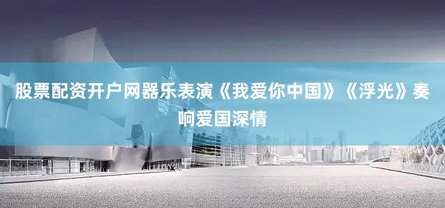 股票配资开户网器乐表演《我爱你中国》《浮光》奏响爱国深情